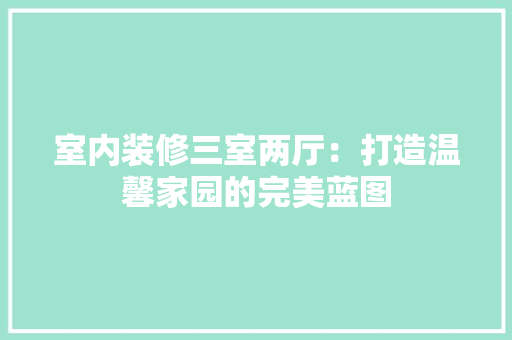 室内装修三室两厅：打造温馨家园的完美蓝图