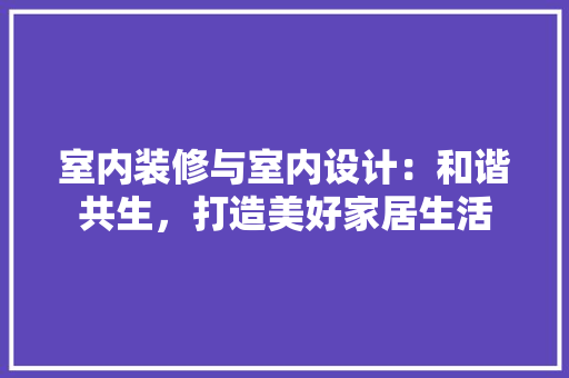 室内装修与室内设计：和谐共生，打造美好家居生活 现代风格装饰