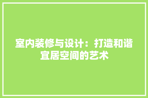 室内装修与设计：打造和谐宜居空间的艺术
