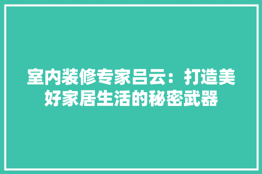 室内装修专家吕云：打造美好家居生活的秘密武器 现代风格装饰
