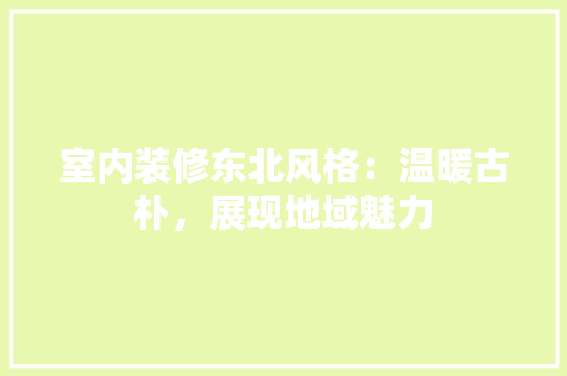 室内装修东北风格：温暖古朴，展现地域魅力