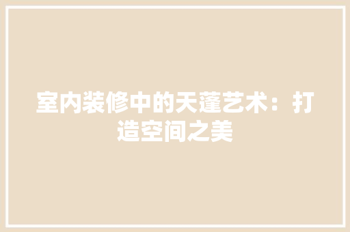 室内装修中的天蓬艺术：打造空间之美 现代风格装饰