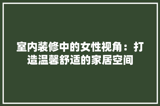 室内装修中的女性视角：打造温馨舒适的家居空间 现代风格装饰