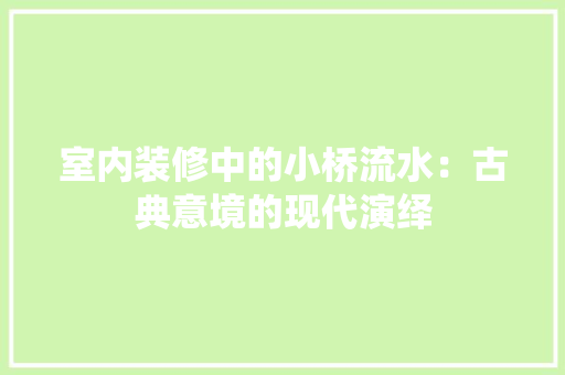 室内装修中的小桥流水：古典意境的现代演绎