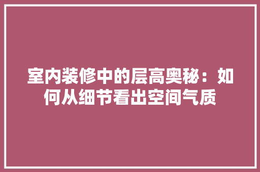 室内装修中的层高奥秘：如何从细节看出空间气质 现代风格装饰