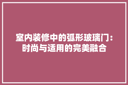 室内装修中的弧形玻璃门：时尚与适用的完美融合 现代风格装饰