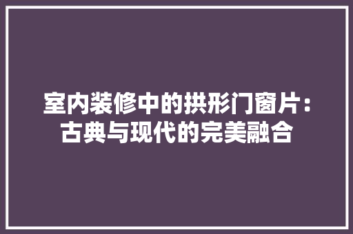 室内装修中的拱形门窗片：古典与现代的完美融合 现代风格装饰