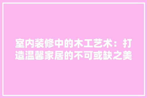 室内装修中的木工艺术：打造温馨家居的不可或缺之美 现代风格装饰