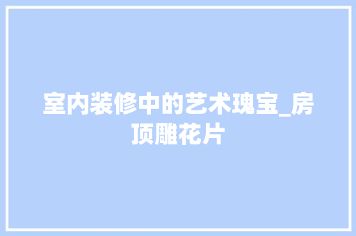 室内装修中的艺术瑰宝_房顶雕花片