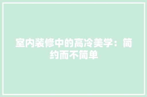 室内装修中的高冷美学：简约而不简单 现代风格装饰