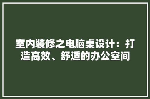 室内装修之电脑桌设计：打造高效、舒适的办公空间 现代风格装饰