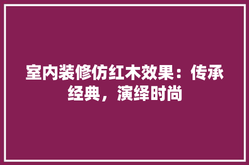 室内装修仿红木效果：传承经典，演绎时尚 现代风格装饰