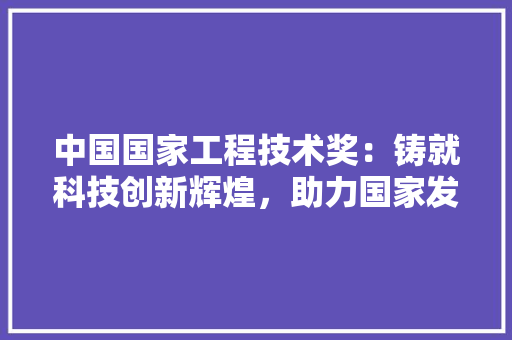 中国国家工程技术奖：铸就科技创新辉煌，助力国家发展腾飞 家居装修