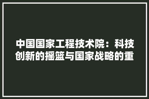 中国国家工程技术院：科技创新的摇篮与国家战略的重要支撑 家居装修