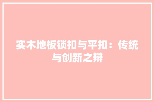 实木地板锁扣与平扣：传统与创新之辩 现代风格装饰