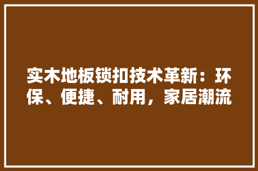 实木地板锁扣技术革新：环保、便捷、耐用，家居潮流 现代风格装饰