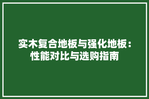 实木复合地板与强化地板：性能对比与选购指南 现代风格装饰
