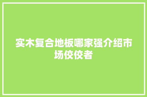 实木复合地板哪家强介绍市场佼佼者