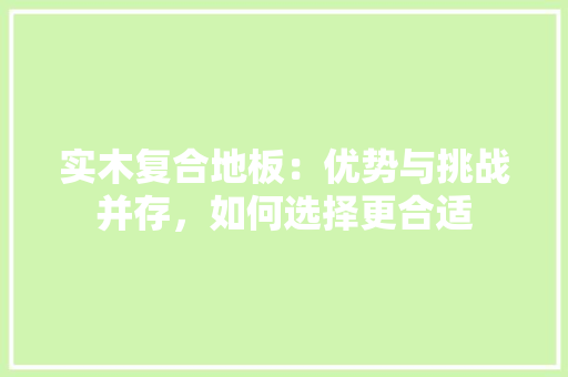 实木复合地板：优势与挑战并存，如何选择更合适 现代风格装饰