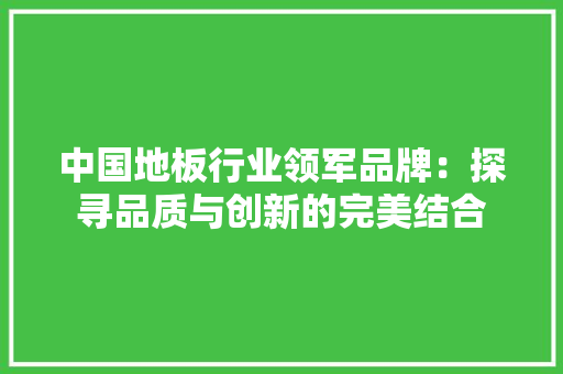 中国地板行业领军品牌：探寻品质与创新的完美结合