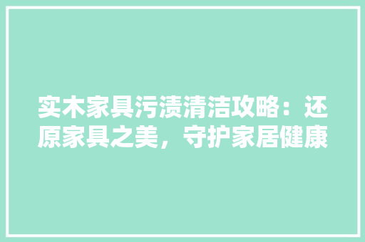 实木家具污渍清洁攻略：还原家具之美，守护家居健康