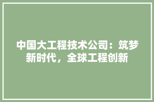 中国大工程技术公司：筑梦新时代，全球工程创新 家居装修