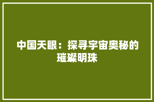 中国天眼：探寻宇宙奥秘的璀璨明珠 家居装修