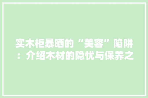 实木柜暴晒的“美容”陷阱：介绍木材的隐忧与保养之路