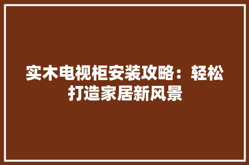 实木电视柜安装攻略：轻松打造家居新风景 现代风格装饰