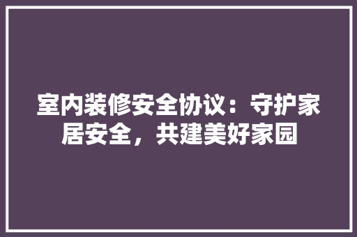 室内装修安全协议：守护家居安全，共建美好家园 现代风格装饰
