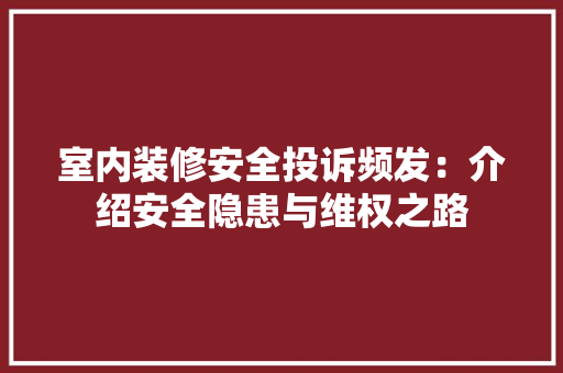 室内装修安全投诉频发：介绍安全隐患与维权之路 现代风格装饰