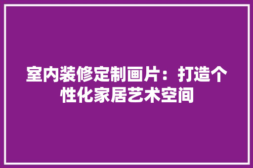 室内装修定制画片：打造个性化家居艺术空间 现代风格装饰