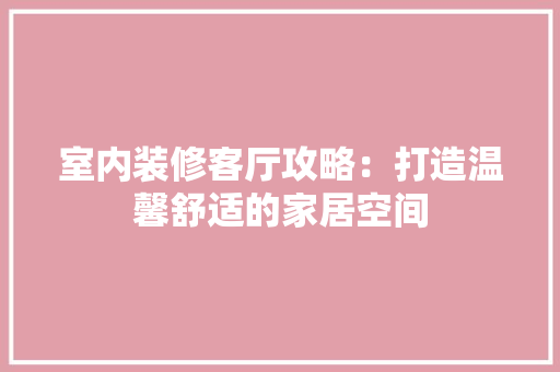室内装修客厅攻略：打造温馨舒适的家居空间