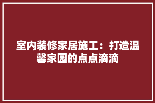 室内装修家居施工：打造温馨家园的点点滴滴 现代风格装饰