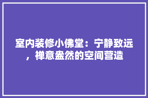 室内装修小佛堂：宁静致远，禅意盎然的空间营造