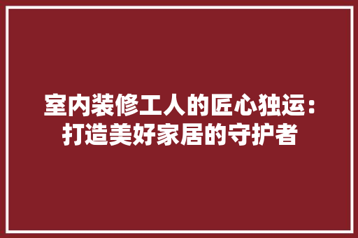 室内装修工人的匠心独运：打造美好家居的守护者 现代风格装饰
