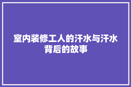 室内装修工人的汗水与汗水背后的故事 现代风格装饰