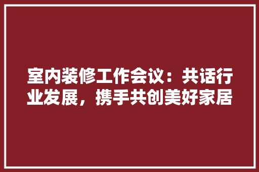 室内装修工作会议：共话行业发展，携手共创美好家居 现代风格装饰