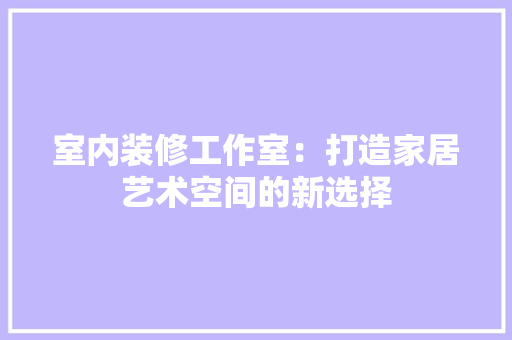 室内装修工作室：打造家居艺术空间的新选择 现代风格装饰