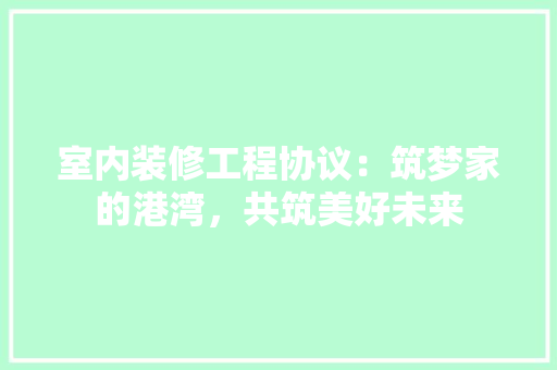 室内装修工程协议：筑梦家的港湾，共筑美好未来 现代风格装饰