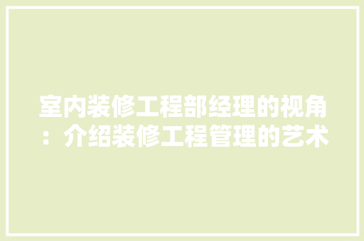 室内装修工程部经理的视角：介绍装修工程管理的艺术与科学 现代风格装饰