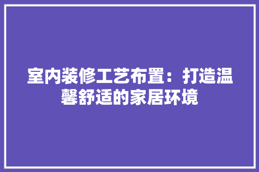 室内装修工艺布置：打造温馨舒适的家居环境 现代风格装饰