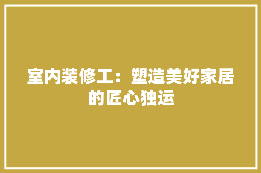 室内装修工：塑造美好家居的匠心独运 现代风格装饰