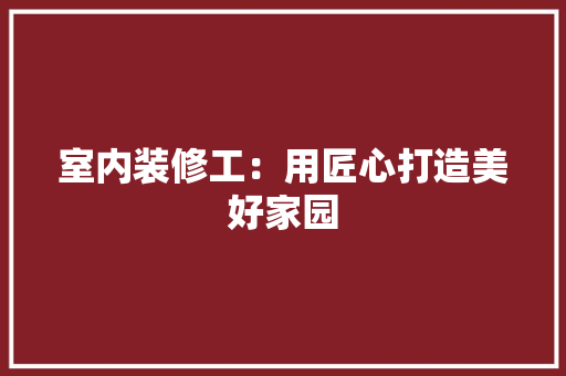 室内装修工：用匠心打造美好家园 现代风格装饰