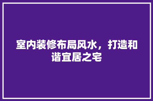 室内装修布局风水，打造和谐宜居之宅 现代风格装饰