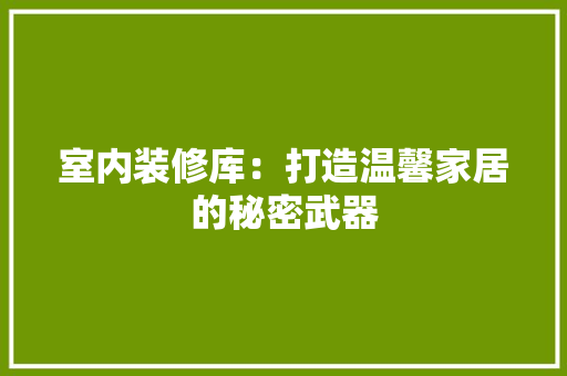 室内装修库：打造温馨家居的秘密武器 现代风格装饰