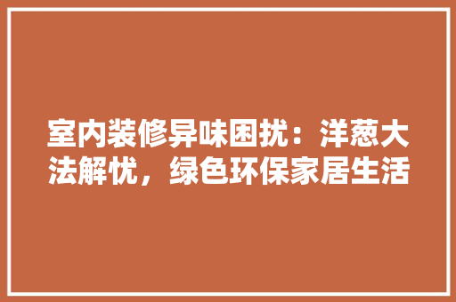 室内装修异味困扰：洋葱大法解忧，绿色环保家居生活 现代风格装饰