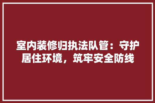 室内装修归执法队管：守护居住环境，筑牢安全防线 现代风格装饰