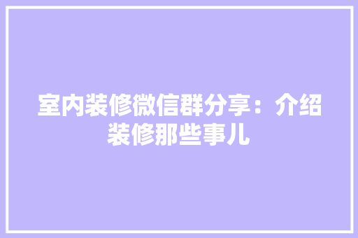 室内装修微信群分享：介绍装修那些事儿 现代风格装饰