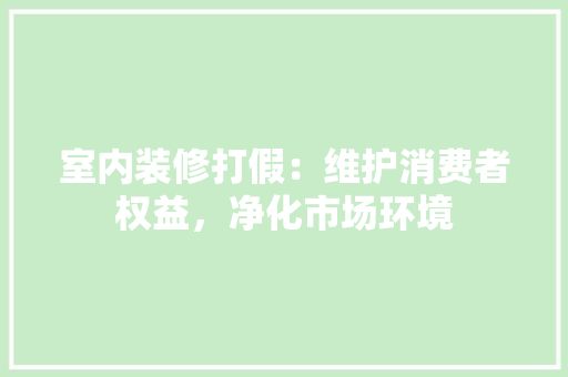 室内装修打假：维护消费者权益，净化市场环境 现代风格装饰